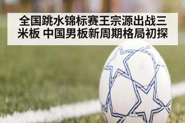 全国跳水锦标赛王宗源出战三米板 中国男板新周期格局初探