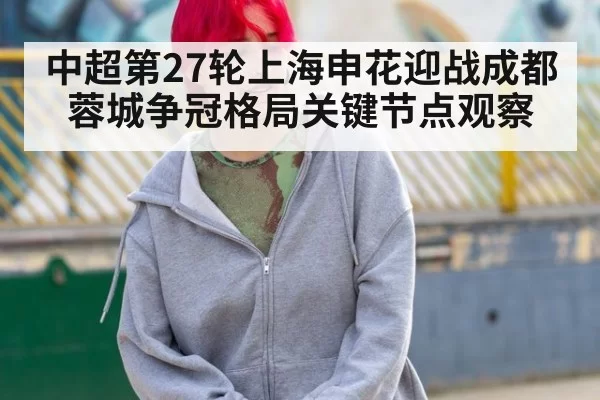 中超第27轮上海申花迎战成都蓉城争冠格局关键节点观察